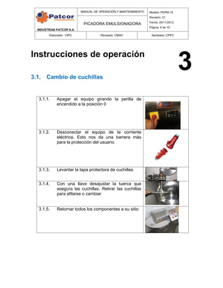 INDUSTRIAS PATCOR S.A.
MANUAL DE OPERACIÓN Y MANTENIMIENTO Modelo: PEPM-15
Revisión: 01
Fecha: 20/11/2012
Página: 6 de 10
PICADORA EMULSIONADORA
Elaborado: CIPC Revisado: CMAH Aprobado: CPPC
Instrucciones de operación
3.1. Cambio de cuchillas
3.1.1. Apagar el equipo girando la perilla de
encendido a la posición 0
3.1.2. Desconectar el equipo de la corriente
eléctrica. Esto nos da una barrera más
para la protección del usuario
3.1.3. Levantar la tapa protectora de cuchillas
3.1.4. Con una llave desajustar la tuerca que
asegura las cuchillas. Retirar las cuchillas
para afilarse o cambiar
3.1.5. Retornar todos los componentes a su sitio
3
 