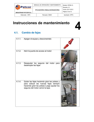 INDUSTRIAS PATCOR S.A.
MANUAL DE OPERACIÓN Y MANTENIMIENTO Modelo: PEPM-15
Revisión: 01
Fecha: 20/11/2012
Página: 9 de 10
PICADORA EMULSIONADORA
Elaborado: CIPC Revisado: CMAH Aprobado: CPPC
Instrucciones de mantenimiento
4.1. Cambio de fajas
4.1.1. Apagar el equipo y desconectralo
4.1.2. Abrir la puerta de acceso al motor
4.1.3. Desajustar los seguros del motor para
destemplar las fajas
4.1.4. Quitar las fajas haciendo girar las poleas y
para colocar las nuevas fajas siempre
haciendo girar las poleas Luego ajustar los
seguros del motor cerrar la tapa
4
 