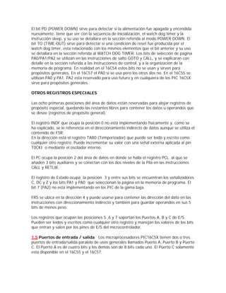 El bit PD (POWER DOWN) sirve para detectar si la alimentación fue apagada y encendida
nuevamente, tiene que ver con la secuencia de inicialización, el watch dog timer y la
instrucción sleep, y su uso se detallara en la sección referida al modo POWER DOWN. El
bit TO (TIME-OUT) sirve para detectar si una condición de reset fue producida por el
watch dog timer, esta relacionado con los mismos elementos que el bit anterior y su uso
se detallara en la sección referida al WATCH DOG TIMER. Los bits de selección de pagina
PA0/PA1/PA2 se utilizan en las instrucciones de salto GOTO y CALL, y se explicaran con
detalle en la sección referida a las instrucciones de control, y a la organización de la
memoria de programa. En realidad en el 16C54 estos bits no se usan y sirven para
propósitos generales. En el 16C57 el PA0 si se usa pero los otros dos no. En el 16C55 se
utilizan PA0 y PA1. PA2 esta reservado para uso futuro y en cualquiera de los PIC 16C5X
sirve para propósitos generales.

OTROS REGISTROS ESPECIALES

Las ocho primeras posiciones del área de datos están reservadas para alojar registros de
propósito especial, quedando las restantes libres para contener los datos u operandos que
se desee (registros de propósito general).

El registro INDF que ocupa la posición 0 no está implementando físicamente y, como se
ha explicado, se le referencia en el direccionamiento indirecto de datos aunque se utiliza el
contenido de FSR.
En la dirección esta el registro TAR0 (Temporizador) que puede ser leído y escrito como
cualquier otro registro. Puede incrementar su valor con una señal externa aplicada al pin
T0CKI o mediante el oscilador interno.

El PC ocupa la posición 2 del área de datos en donde se halla el registro PCL al que se
añaden 3 bits auxiliares y se conectan con los dos niveles de la Pila en las instrucciones
CALL y RETLW.

El registro de Estado ocupa la posición 3 y entre sus bits se encuentran los señalizadores
C, DC y Z y los bits PA1 y PA0 que seleccionan la página en la memoria de programa. El
bit 7 (PA2) no está implementando en los PIC de la gama baja.

FRS se ubica en la dirección 4 y puede usarse para contener las dirección del dato en las
instrucciones con direccionamiento indirecto y también para guardar operandos en sus 5
bits de menos peso.

Los registros que ocupan las posiciones 5 ,6 y 7 soportan los Puertos A, B y C de E/S.
Pueden ser leídos y escritos como cualquier otro registro y manejan los valores de los bits
que entran y salen por los pines de E/S del microcontrolador.

1.5 Puertos de entrada / salida Los microprocesadores PIC16C5X tienen dos o tres
puertos de entrada/salida paralelo de usos generales llamados Puerto A, Puerto B y Puerto
C. El Puerto A es de cuatro bits y los demás son de 8 bits cada uno. El Puerto C solamente
esta disponible en el 16C55 y el 16C57.
 