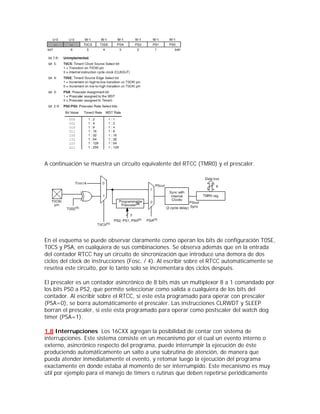 A continuación se muestra un circuito equivalente del RTCC (TMR0) y el prescaler.




En el esquema se puede observar claramente como operan los bits de configuración T0SE,
T0CS y PSA, en cualquiera de sus combinaciones. Se observa además que en la entrada
del contador RTCC hay un circuito de sincronización que introduce una demora de dos
ciclos del clock de instrucciones (Fosc. / 4). Al escribir sobre el RTCC automáticamente se
resetea este circuito, por lo tanto solo se incrementara dos ciclos después.

El prescaler es un contador asincrónico de 8 bits más un multiplexor 8 a 1 comandado por
los bits PS0 a PS2, que permite seleccionar como salida a cualquiera de los bits del
contador. Al escribir sobre el RTCC, si este esta programado para operar con prescaler
(PSA=0), se borra automáticamente el prescaler. Las instrucciones CLRWDT y SLEEP
borran el prescaler, si este esta programado para operar como postscaler del watch dog
timer (PSA=1).

1.8 Interrupciones Los 16CXX agregan la posibilidad de contar con sistema de
interrupciones. Este sistema consiste en un mecanismo por el cual un evento interno o
externo, asincrónico respecto del programa, puede interrumpir la ejecución de éste
produciendo automáticamente un salto a una subrutina de atención, de manera que
pueda atender inmediatamente el evento, y retomar luego la ejecución del programa
exactamente en donde estaba al momento de ser interrumpido. Este mecanismo es muy
útil por ejemplo para el manejo de timers o rutinas que deben repetirse periódicamente
 