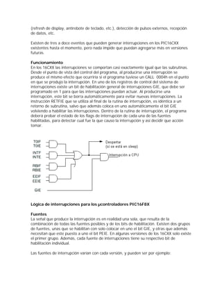 (refresh de display, antirebote de teclado, etc.), detección de pulsos externos, recepción
de datos, etc.

Existen de tres a doce eventos que pueden generar interrupciones en los PIC16CXX
existentes hasta el momento, pero nada impide que puedan agregarse más en versiones
futuras.

Funcionamiento
En los 16CXX las interrupciones se comportan casi exactamente igual que las subrutinas.
Desde el punto de vista del control del programa, al producirse una interrupción se
produce el mismo efecto que ocurriría si el programa tuviese un CALL 0004h en el punto
en que se produjo la interrupción. En uno de los registros de control del sistema de
interrupciones existe un bit de habilitación general de interrupciones GIE, que debe ser
programado en 1 para que las interrupciones puedan actuar. Al producirse una
interrupción, este bit se borra automáticamente para evitar nuevas interrupciones. La
instrucción RETFIE que se utiliza al final de la rutina de interrupción, es idéntica a un
retorno de subrutina, salvo que además coloca en uno automáticamente el bit GIE
volviendo a habilitar las interrupciones. Dentro de la rutina de interrupción, el programa
deberá probar el estado de los flags de interrupción de cada una de las fuentes
habilitadas, para detectar cual fue la que causo la interrupción y así decidir que acción
tomar.




Lógica de interrupciones para los µcontroladores PIC16F8X

Fuentes
La señal que produce la interrupción es en realidad una sola, que resulta de la
combinación de todas las fuentes posibles y de los bits de habilitación. Existen dos grupos
de fuentes, unas que se habilitan con solo colocar en uno el bit GIE, y otras que además
necesitan que este puesto a uno el bit PEIE. En algunas versiones de los 16CXX solo existe
el primer grupo. Además, cada fuente de interrupciones tiene su respectivo bit de
habilitación individual.

Las fuentes de interrupción varían con cada versión, y pueden ser por ejemplo:
 