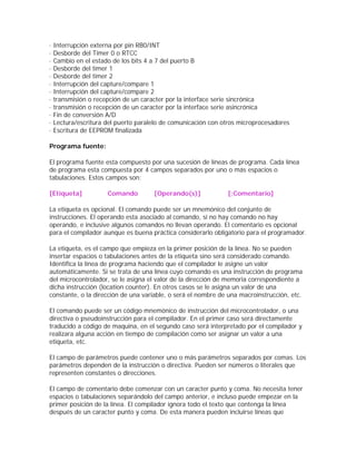 ·   Interrupción externa por pin RB0/INT
·   Desborde del Timer 0 o RTCC
·   Cambio en el estado de los bits 4 a 7 del puerto B
·   Desborde del timer 1
·   Desborde del timer 2
·   Interrupción del capture/compare 1
·   Interrupción del capture/compare 2
·   transmisión o recepción de un caracter por la interface serie sincrónica
·   transmisión o recepción de un caracter por la interface serie asincrónica
·   Fin de conversión A/D
·   Lectura/escritura del puerto paralelo de comunicación con otros microprocesadores
·   Escritura de EEPROM finalizada

Programa fuente:

El programa fuente esta compuesto por una sucesión de líneas de programa. Cada línea
de programa esta compuesta por 4 campos separados por uno o más espacios o
tabulaciones. Estos campos son:

[Etiqueta]            Comando         [Operando(s)]            [;Comentario]

La etiqueta es opcional. El comando puede ser un mnemónico del conjunto de
instrucciones. El operando esta asociado al comando, si no hay comando no hay
operando, e inclusive algunos comandos no llevan operando. El comentario es opcional
para el compilador aunque es buena práctica considerarlo obligatorio para el programador.

La etiqueta, es el campo que empieza en la primer posición de la línea. No se pueden
insertar espacios o tabulaciones antes de la etiqueta sino será considerado comando.
Identifica la línea de programa haciendo que el compilador le asigne un valor
automáticamente. Si se trata de una línea cuyo comando es una instrucción de programa
del microcontrolador, se le asigna el valor de la dirección de memoria correspondiente a
dicha instrucción (location counter). En otros casos se le asigna un valor de una
constante, o la dirección de una variable, o será el nombre de una macroinstrucción, etc.

El comando puede ser un código mnemónico de instrucción del microcontrolador, o una
directiva o pseudoinstrucción para el compilador. En el primer caso será directamente
traducido a código de maquina, en el segundo caso será interpretado por el compilador y
realizara alguna acción en tiempo de compilación como ser asignar un valor a una
etiqueta, etc.

El campo de parámetros puede contener uno o más parámetros separados por comas. Los
parámetros dependen de la instrucción o directiva. Pueden ser números o literales que
representen constantes o direcciones.

El campo de comentario debe comenzar con un caracter punto y coma. No necesita tener
espacios o tabulaciones separándolo del campo anterior, e incluso puede empezar en la
primer posición de la línea. El compilador ignora todo el texto que contenga la línea
después de un caracter punto y coma. De esta manera pueden incluirse líneas que
 