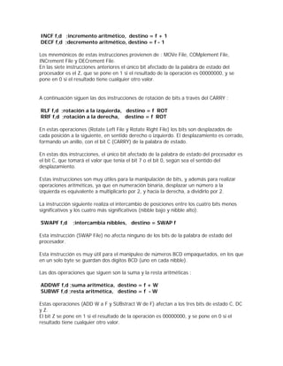 INCF f,d ;incremento aritmético, destino = f + 1
DECF f,d ;decremento aritmético, destino = f - 1

Los mnemónicos de estas instrucciones provienen de : MOVe File, COMplement File,
INCrement File y DECrement File.
En las siete instrucciones anteriores el único bit afectado de la palabra de estado del
procesador es el Z, que se pone en 1 si el resultado de la operación es 00000000, y se
pone en 0 si el resultado tiene cualquier otro valor.


A continuación siguen las dos instrucciones de rotación de bits a través del CARRY :

RLF f,d ;rotación a la izquierda, destino = f ROT
RRF f,d ;rotación a la derecha, destino = f ROT

En estas operaciones (Rotate Left File y Rotate Right File) los bits son desplazados de
cada posición a la siguiente, en sentido derecho o izquierdo. El desplazamiento es cerrado,
formando un anillo, con el bit C (CARRY) de la palabra de estado.

En estas dos instrucciones, el único bit afectado de la palabra de estado del procesador es
el bit C, que tomará el valor que tenia el bit 7 o el bit 0, según sea el sentido del
desplazamiento.

Estas instrucciones son muy útiles para la manipulación de bits, y además para realizar
operaciones aritméticas, ya que en numeración binaria, desplazar un número a la
izquierda es equivalente a multiplicarlo por 2, y hacia la derecha, a dividirlo por 2.

La instrucción siguiente realiza el intercambio de posiciones entre los cuatro bits menos
significativos y los cuatro más significativos (nibble bajo y nibble alto).

SWAPF f,d      ;intercambia nibbles, destino = SWAP f

Esta instrucción (SWAP File) no afecta ninguno de los bits de la palabra de estado del
procesador.

Esta instrucción es muy útil para el manipuleo de números BCD empaquetados, en los que
en un solo byte se guardan dos dígitos BCD (uno en cada nibble).

Las dos operaciones que siguen son la suma y la resta aritméticas :

ADDWF f,d ;suma aritmética, destino = f + W
SUBWF f,d ;resta aritmética, destino = f - W

Estas operaciones (ADD W a F y SUBstract W de F) afectan a los tres bits de estado C, DC
y Z.
El bit Z se pone en 1 si el resultado de la operación es 00000000, y se pone en 0 si el
resultado tiene cualquier otro valor.
 