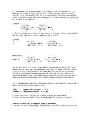 La suma se realiza en aritmética binaria pura sin signo. Si hay un acarreo del bit 7, es
decir que el resultado es mayor que 255, el bit C (carry) resulta 1, en caso contrario
resulta 0. Si hay un acarreo del bit 3, es decir que la suma de las dos mitades (nibbles)
menos significativas (bits 0 a 3) resulta mayor que 15, se pone en 1 el bit DC (digit carry),
en caso contrario se pone en 0.

Ejemplos :
            1010 0010           1101 0000
          + 0100 1111 C DC Z + 0110 1111 C DC Z
            1111 0001 0 1 0    0011 1111 1 0 0

La resta se realiza sumando, en binario puro sin signo, el registro f más el complemento a
dos de W (el complemento a 1, o complemento lógico, más 1)

Ejemplos :
 f                   0100 0100                   0010 1000
W                   - 0010 1000 C DC Z         - 0100 0100 C DC Z
                     0001 1100 1 0 0             1110 0100 0 1 0




equivalente a :
         f         0100 0100                      0010 1000
cmp.2 W         + 1101 1000 C DC Z           + 1011 1100 C DC Z
                   0001 1100 1 0 0               1110 0100 0 1 0


Los bits de estado C y DC toman el valor normal correspondiente a la suma de f con el
complemento a 2 de W. De esta manera el significado para la operación de resta resulta
invertido, es decir que C (carry) es 1 si no hubo desborde en la resta, o dicho de otra
manera, si el contenido de W es menor que el de f. El bit DC se comporta de manera
similar, es decir que DC es 1 si no hubo desborde en la mitad menos significativa, lo que
equivale a decir que el nibble bajo del contenido de W es menor que el del registro f.


Las instrucciones que siguen son de simple operando, pero son casos especiales ya que el
destino es siempre el registro seleccionado :

CLRF f        ;borrado de contenido, f = 0
MOVWF f       ;copia contenido W   f, f = W

La instrucción CLRF (CLeaR File) afecta solo al bit Z que resulta siempre 0.
La instrucción MOVWF (MOVe W a F) no afecta ningún bit de la palabra de estado.


Instrucciones de Byte que operan sobre W y Literales
Estas instrucciones se refieren todas al registro W, es decir que uno de los operandos de
 