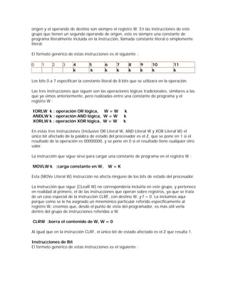 origen y el operando de destino son siempre el registro W. En las instrucciones de este
grupo que tienen un segundo operando de origen, este es siempre una constante de
programa literalmente incluida en la instrucción, llamada constante literal o simplemente
literal.

El formato genérico de estas instrucciones es el siguiente :

0     1     2     3     4        5        6      7       8     9      10          11
                        k        k        k      k       k     k      k           k

Los bits 0 a 7 especifican la constante literal de 8 bits que se utilizara en la operación.

Las tres instrucciones que siguen son las operaciones lógicas tradicionales, similares a las
que ya vimos anteriormente, pero realizadas entre una constante de programa y el
registro W :

IORLW k ; operación OR lógica, W = W                 k
ANDLW k ; operación AND lógica, W = W                k
XORLW k ; operación XOR lógica, W = W                k

En estas tres instrucciones (Inclusive OR Literal W, AND Literal W y XOR Literal W) el
único bit afectado de la palabra de estado del procesador es el Z, que se pone en 1 si el
resultado de la operación es 00000000, y se pone en 0 si el resultado tiene cualquier otro
valor.

La instrucción que sigue sirve para cargar una constante de programa en el registro W :

MOVLW k ;carga constante en W,                W=K

Esta (MOVe Literal W) instrucción no afecta ninguno de los bits de estado del procesador.

La instrucción que sigue (CLeaR W) no correspondería incluirla en este grupo, y pertenece
en realidad al primero, el de las instrucciones que operan sobre registros, ya que se trata
de un caso especial de la instrucción CLRF, con destino W, y f = 0. La incluimos aquí
porque como se le ha asignado un mnemónico particular referido específicamente al
registro W, creemos que, desde el punto de vista del programador, es más útil verla
dentro del grupo de instrucciones referidas a W.

CLRW ;borra el contenido de W, W = 0

Al igual que en la instrucción CLRF, el único bit de estado afectado es el Z que resulta 1.

Instrucciones de Bit
El formato genérico de estas instrucciones es el siguiente :
 
