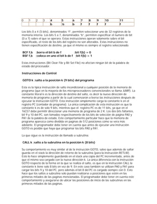 0    1     2     3     4         5        6      7      8     9      10           11
                       b         b        b      f      f     f      f            f

Los bits 0 a 4 (5 bits), denominados “f”, permiten seleccionar uno de 32 registros de la
memoria interna. Los bits 5 a 7, denominados “b”, permiten especificar el numero de bit
(0 a 7) sobre el que se operara. Estas instrucciones operan solamente sobre el bit
especificado, el resto de los bits del registro no son alterados. Estas instrucciones no
tienen especificación de destino, ya que el mismo es siempre el registro seleccionado.

BCF f,b    ;borra el bit b de f         ;bit f(b) = 0
BSF f,b    ;coloca en uno el bit b de f ;bit f(b) = 1

Estas instrucciones (Bit Clear File y Bit Set File) no afectan ningún bit de la palabra de
estado del procesador.

Instrucciones de Control

GOTO k ;salto a la posición k (9 bits) del programa

Esta es la típica instrucción de salto incondicional a cualquier posición de la memoria de
programa (que en la mayoría de los microprocesadores convencionales se llama JUMP). La
constante literal k es la dirección de destino del salto, es decir la nueva dirección de
memoria de programa a partir de la cual comenzarán a leerse las instrucciones después de
ejecutar la instrucción GOTO. Esta instrucción simplemente carga la constante k en el
registro PC (contador de programa). La única complicación de esta instrucción es que la
constante k es de solo 9 bits, mientras que el registro PC es de 11 bits, ya que en el
16C57 debe permitir direccionar una memoria de programa de 2 K. Los dos bits faltantes,
bit 9 y 10 del PC, son tomados respectivamente de los bits de selección de página PA0 y
PA1 de la palabra de estado. Este comportamiento particular hace que la memoria de
programa aparezca como dividida en paginas de 512 posiciones como se vera más
adelante. El programador debe tener en cuenta que antes de ejecutar una instrucción
GOTO es posible que haya que programar los bits PA0 y PA1.

La que sigue es la instrucción de llamado a subrutina:

CALL k ;salto a la subrutina en la posición k (8 bits)

Su comportamiento es muy similar al de la instrucción GOTO, salvo que además de saltar
guarda en el stack la dirección de retorno de la subrutina (para la instrucción RETLW).
Esto lo hace simplemente guardando en el stack una copia del PC incrementado, antes de
que el mismo sea cargado con la nueva dirección k. La única diferencia con la instrucción
GOTO respecto de la forma en la que se realiza el salto, es que en la instrucción CALL la
constante k tiene solo 8 bits en vez de 9. En este caso también se utilizan PA0 y PA1 para
cargar los bits 9 y 10 del PC, pero además el bit 8 del PC es cargado siempre con 0. Esto
hace que los saltos a subrutina solo puedan realizarse a posiciones que estén en las
primeras mitades de las paginas mencionadas. El programador debe tener en cuenta este
comportamiento y asegurarse de ubicar las posiciones de inicio de las subrutinas en las
primeras mitades de las paginas.
 