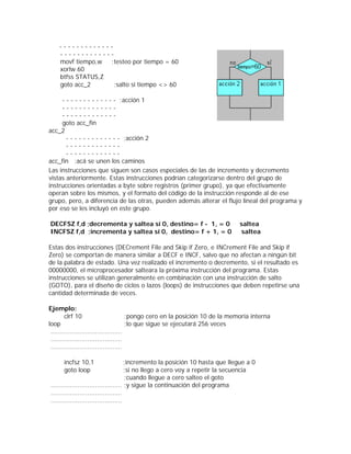 -------------
    -------------
    movf tiempo,w  ;testeo por tiempo = 60
    xorlw 60
    btfss STATUS,Z
    goto acc_2      ;salto si tiempo <> 60

     - - - - - - - - - - - - - ;acción 1
     -------------
     -------------
     goto acc_fin
acc_2
       - - - - - - - - - - - - - ;acción 2
       -------------
       -------------
acc_fin ;acá se unen los caminos
Las instrucciones que siguen son casos especiales de las de incremento y decremento
vistas anteriormente. Estas instrucciones podrían categorizarse dentro del grupo de
instrucciones orientadas a byte sobre registros (primer grupo), ya que efectivamente
operan sobre los mismos, y el formato del código de la instrucción responde al de ese
grupo, pero, a diferencia de las otras, pueden además alterar el flujo lineal del programa y
por eso se les incluyó en este grupo.

DECFSZ f,d ;decrementa y saltea sí 0, destino= f - 1, = 0                     saltea
INCFSZ f,d ;incrementa y saltea sí 0, destino= f + 1, = 0                      saltea

Estas dos instrucciones (DECrement File and Skip if Zero, e INCrement File and Skip if
Zero) se comportan de manera similar a DECF e INCF, salvo que no afectan a ningún bit
de la palabra de estado. Una vez realizado el incremento o decremento, si el resultado es
00000000, el microprocesador salteara la próxima instrucción del programa. Estas
instrucciones se utilizan generalmente en combinación con una instrucción de salto
(GOTO), para el diseño de ciclos o lazos (loops) de instrucciones que deben repetirse una
cantidad determinada de veces.

Ejemplo:
        clrf 10                        ;pongo cero en la posición 10 de la memoria interna
loop                                   ;lo que sigue se ejecutará 256 veces
 .....................................
 .....................................
 .....................................

      incfsz 10,1                     ;incremento la posición 10 hasta que llegue a 0
      goto loop                       ;si no llego a cero voy a repetir la secuencia
                                      ;cuando llegue a cero salteo el goto
..................................... ;y sigue la continuación del programa
.....................................
.....................................
 