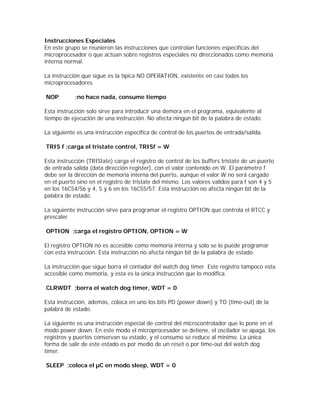 Instrucciones Especiales
En este grupo se reunieron las instrucciones que controlan funciones específicas del
microprocesador o que actúan sobre registros especiales no direccionados como memoria
interna normal.

La instrucción que sigue es la típica NO OPERATION, existente en casi todos los
microprocesadores.

NOP         ;no hace nada, consume tiempo

Esta instrucción solo sirve para introducir una demora en el programa, equivalente al
tiempo de ejecución de una instrucción. No afecta ningún bit de la palabra de estado.

La siguiente es una instrucción especifica de control de los puertos de entrada/salida.

TRIS f ;carga el tristate control, TRISf = W

Esta instrucción (TRIState) carga el registro de control de los buffers tristate de un puerto
de entrada salida (data dirección register), con el valor contenido en W. El parámetro f
debe ser la dirección de memoria interna del puerto, aunque el valor W no será cargado
en el puerto sino en el registro de tristate del mismo. Los valores validos para f son 4 y 5
en los 16C54/56 y 4, 5 y 6 en los 16C55/57. Esta instrucción no afecta ningún bit de la
palabra de estado.

La siguiente instrucción sirve para programar el registro OPTION que controla el RTCC y
prescaler

OPTION ;carga el registro OPTION, OPTION = W

El registro OPTION no es accesible como memoria interna y solo se lo puede programar
con esta instrucción. Esta instrucción no afecta ningún bit de la palabra de estado.

La instrucción que sigue borra el contador del watch dog timer. Este registro tampoco esta
accesible como memoria, y esta es la única instrucción que lo modifica.

CLRWDT ;borra el watch dog timer, WDT = 0

Esta instrucción, además, coloca en uno los bits PD (power down) y TO (time-out) de la
palabra de estado.

La siguiente es una instrucción especial de control del microcontrolador que lo pone en el
modo power down. En este modo el microprocesador se detiene, el oscilador se apaga, los
registros y puertos conservan su estado, y el consumo se reduce al mínimo. La única
forma de salir de este estado es por medio de un reset o por time-out del watch dog
timer.

SLEEP ;coloca el µC en modo sleep, WDT = 0
 