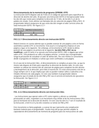Direccionamiento de la memoria de programa (EPROM, OTP)
La instrucción GOTO dispone solo de 9 bits en el código de operación para especificar la
dirección de destino del salto. Al ejecutar una instrucción GOTO el microprocesador toma
los dos bits que restan para completar la dirección de 11 bits, de los bits 5 y 6 de la
palabra de estado. Estos últimos son llamados bits de selección de página (PA0 y PA1). El
programador deberá asegurarse de que estos dos bits tengan el valor correcto antes de
toda instrucción GOTO. Ver figura 2.2.1




FIG 2.2.1 Direccionamiento directo con instrucción GOTO

Deberá tenerse en cuenta además que es posible avanzar de una página a otra en forma
automática cuando el PC se incrementa. Esto ocurre si el programa empieza en una
página y sigue en la siguiente. Sin embargo, al incrementarse el PC desde la última
posición de una página a la primera de la siguiente, los bits PA0 y PA1 no se
modifican, y por lo tanto sí se ejecuta una instrucción GOTO, CALL o alguna que actúe
sobre el PC, esta producirá un salto a la página anterior, a menos que el programador
tenga la precaución de actualizar el valor de dichos bits. Por este motivo es conveniente
dividir el programa en módulos o rutinas que estén confinados a una página.

En el caso de la instrucción CALL, el direccionamiento se complica un poco más, ya que la
misma solo dispone de 8 bits para especificar la dirección de destino salto. En este caso
también se utilizan los mismos bits de selección de página para completar los bits décimo
y decimoprimero de la dirección, pero falta el noveno bit. En estas instrucciones este bit se
carga siempre con 0, lo que implica que solo se pueden realizar saltos a subrutina a las
mitades inferiores de cada página. En este caso también el programador deberá
asegurarse que el estado de los bits PA0 y PA1 sea el correcto al momento de ejecutarse
la instrucción. Ver figura 2.2.2




FIG. 2.2.2 Direccionamiento directo con instrucción CALL

  Las instrucciones que operan sobre el PC como registro y alteran su contenido
provocando un salto, responden a un mecanismo muy similar al de las instrucciones CALL
para la formación de la dirección de destino. En este caso los bits 0 a 7 son el resultado de
la instrucción, el bit 8 es 0 y los bits restantes se toman de PA0 y PA1.

Este mecanismo se llama paginado, y a pesar de que representa una complicación
bastante molesta para el programador, resulta muy útil ya que permite ampliar la
capacidad de direccionamiento de memoria de programa para las instrucciones de salto
 