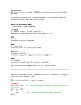 MPASMWIN.EXE
Las dos presentaciones soportan a TODOS los microcontroladores de la familia PIC de
Microchip.

El conjunto de instrucciones de los microcontroladores PIC es en esencia la base del
lenguaje ensamblador soportado por este software.


Directivas de uso frecuente:
Son instrucciones para el compilador.

#DEFINE
ej. #define <nombre> [<valor a remplazar>]
explicación: declara una cadena de texto como substituto de otra

END
ej. end
explicación: indica fin de programa

EQU
ej. status equ 05
explicación: define una constante de ensamble

INCLUDE
ej. include <PIC16F84.h>
explicación: incluye en el programa un archivo con código fuente

ORG
ej. org 0x100
explicación: ensambla a partir de la dirección especificada

Para información más completa referirse a la guía rápida del MPASM.




Una vez instalado adecuadamente el MPLAB, para realizar la simulación de un programa
deben seguirse los siguientes pasos:

Edite en un archivo de texto el siguiente programa:

;ejemplo:
status equ 0x03        ;hace equivalencia entre el símbolo status indicándolo como 3 en
hexadecimal
Cont equ 0x20
F      equ 1
       org 0           ;indica posición de memoria desde donde se ensambla
Inicio
 