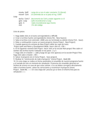 movlw 0x0F      ;carga de w con el valor constante 15 (literal)
       movwf Cont      ;el contenido de w se pasa al reg. CONT
Loop
       decfsz Cont,F   ;decremento de Cont y elude siguiente si=0
       goto Loop       ;salto incondicional a Loop
       goto $           ;Salto incondicional aqui mismo
       end              ;Fin del código


Lista de pasos:

1. Haga doble click en el ícono correspondiente a MPLAB.
2. Crear el archivo fuente correspondiente (menú File...New Source).
3. Salve el archivo (con extensión .ASM) una vez terminada su edición (menú FILE...Save).
4. Debe a continuación crearse un nuevo proyecto (menú Project...New Project).
5. Cuando aparezca la ventana de New Project editar las cajas de texto:
 Project path and Name y Development Mode, hacer click en <OK>.
6. En la siguiente ventana Edit Project, hacer click en la sección Non-project files sobre el
nombre del archivo fuente realizado en los pasos 2 y 3.
7. Haga click en el botón <=add y luego de que éste aparezca en la sección Project Files
haga click sobre el botón <OK>.
8. Salvar el proyecto (en el menú Project...Save project).
9. Realizar la "construcción de todo el proyecto" (menú Project...Build All).
10. En esta etapa se realiza en forma automática el ensamble de nuestro programa fuente
y el vaciado de éste en memoria de simulación. El proceso de ensamble generará un
archivo de errores en caso de que estos existan, sí es así deben corregirse directamente
sobre el archivo fuente, salvar las correcciones y reconstruir el proyecto (menú
Project...Build All). <<<En esta etapa del proceso ya se tiene el entorno listo para la
simulación>>>
 