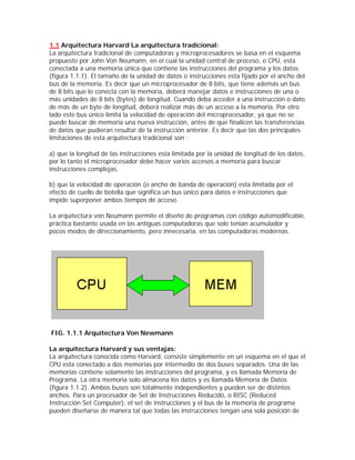 1.1 Arquitectura Harvard La arquitectura tradicional:
La arquitectura tradicional de computadoras y microprocesadores se basa en el esquema
propuesto por John Von Neumann, en el cual la unidad central de proceso, o CPU, esta
conectada a una memoria única que contiene las instrucciones del programa y los datos
(figura 1.1.1). El tamaño de la unidad de datos o instrucciones esta fijado por el ancho del
bus de la memoria. Es decir que un microprocesador de 8 bits, que tiene además un bus
de 8 bits que lo conecta con la memoria, deberá manejar datos e instrucciones de una o
más unidades de 8 bits (bytes) de longitud. Cuando deba acceder a una instrucción o dato
de más de un byte de longitud, deberá realizar más de un acceso a la memoria. Por otro
lado este bus único limita la velocidad de operación del microprocesador, ya que no se
puede buscar de memoria una nueva instrucción, antes de que finalicen las transferencias
de datos que pudieran resultar de la instrucción anterior. Es decir que las dos principales
limitaciones de esta arquitectura tradicional son :

a) que la longitud de las instrucciones esta limitada por la unidad de longitud de los datos,
por lo tanto el microprocesador debe hacer varios accesos a memoria para buscar
instrucciones complejas,

b) que la velocidad de operación (o ancho de banda de operación) esta limitada por el
efecto de cuello de botella que significa un bus único para datos e instrucciones que
impide superponer ambos tiempos de acceso.

La arquitectura von Neumann permite el diseño de programas con código automodificable,
práctica bastante usada en las antiguas computadoras que solo tenían acumulador y
pocos modos de direccionamiento, pero innecesaria, en las computadoras modernas.




FIG. 1.1.1 Arquitectura Von Newmann

La arquitectura Harvard y sus ventajas:
La arquitectura conocida como Harvard, consiste simplemente en un esquema en el que el
CPU esta conectado a dos memorias por intermedio de dos buses separados. Una de las
memorias contiene solamente las instrucciones del programa, y es llamada Memoria de
Programa. La otra memoria solo almacena los datos y es llamada Memoria de Datos
(figura 1.1.2). Ambos buses son totalmente independientes y pueden ser de distintos
anchos. Para un procesador de Set de Instrucciones Reducido, o RISC (Reduced
Instrucción Set Computer), el set de instrucciones y el bus de la memoria de programa
pueden diseñarse de manera tal que todas las instrucciones tengan una sola posición de
 