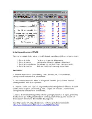 Vista típica del entorno MPLAB

Como en la mayoría de las aplicaciones Windows la pantalla se divide en varias secciones:

      1.   Barra de título:         Se observa el nombre del proyecto
      2.   Barra de menus:           Acceso a las diferentes opciones del entorno
      3.   Barra de herramientas:   Cada ícono ejecuta las acciones correspondientes
      4.   Barra de estados:        Indica el estado del entorno y sus ventanas

Simulación:

1. Resetear el procesador (menú Debug...Run...Reset) ó con F6 ó con el ícono
correspondiente en la barra de herramientas.

2. Crear una nueva ventana donde se incluyan las variables que queremos tener en
cuenta (Window...New Watch Window)

3. Empezar a correr paso a paso el programa haciendo el seguimiento detallado de todos
y cada uno de los pasos (menú Debug...Run...Step) ó con la tecla F7 ó con el ícono
correspondiente en la barra de herramientas.

El proceso de simulación nos permite detectar y corregir problemas de lógica, problemas
de situaciones que no hayamos tenido en cuenta que son errores que no pueden ser
detectados en el momento del ensamble del programa.

Nota: El programa MPLAB puede obtenerse en forma gratuita de la dirección:
http://www.microchip.com/10/Tools/mTools/MPLAB/index.htm
 