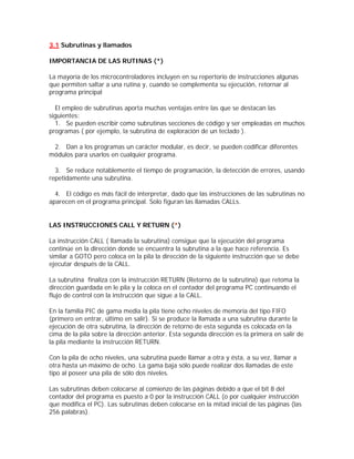 3.1 Subrutinas y llamados

IMPORTANCIA DE LAS RUTINAS (*)

La mayoría de los microcontroladores incluyen en su repertorio de instrucciones algunas
que permiten saltar a una rutina y, cuando se complementa su ejecución, retornar al
programa principal

  El empleo de subrutinas aporta muchas ventajas entre las que se destacan las
siguientes:
  1. Se pueden escribir como subrutinas secciones de código y ser empleadas en muchos
programas ( por ejemplo, la subrutina de exploración de un teclado ).

 2. Dan a los programas un carácter modular, es decir, se pueden codificar diferentes
módulos para usarlos en cualquier programa.

  3. Se reduce notablemente el tiempo de programación, la detección de errores, usando
repetidamente una subrutina.

  4. El código es más fácil de interpretar, dado que las instrucciones de las subrutinas no
aparecen en el programa principal. Solo figuran las llamadas CALLs.


LAS INSTRUCCIONES CALL Y RETURN (*)

La instrucción CALL ( llamada la subrutina) consigue que la ejecución del programa
continúe en la dirección donde se encuentra la subrutina a la que hace referencia. Es
similar a GOTO pero coloca en la pila la dirección de la siguiente instrucción que se debe
ejecutar después de la CALL.

La subrutina finaliza con la instrucción RETURN (Retorno de la subrutina) que retoma la
dirección guardada en le pila y la coloca en el contador del programa PC continuando el
flujo de control con la instrucción que sigue a la CALL.

En la familia PIC de gama media la pila tiene ocho niveles de memoria del tipo FIFO
(primero en entrar, último en salir). Si se produce la llamada a una subrutina durante la
ejecución de otra subrutina, la dirección de retorno de esta segunda es colocada en la
cima de la pila sobre la dirección anterior. Esta segunda dirección es la primera en salir de
la pila mediante la instrucción RETURN.

Con la pila de ocho niveles, una subrutina puede llamar a otra y ésta, a su vez, llamar a
otra hasta un máximo de ocho. La gama baja sólo puede realizar dos llamadas de este
tipo al poseer una pila de sólo dos niveles.

Las subrutinas deben colocarse al comienzo de las páginas debido a que el bit 8 del
contador del programa es puesto a 0 por la instrucción CALL (o por cualquier instrucción
que modifica el PC). Las subrutinas deben colocarse en la mitad inicial de las páginas (las
256 palabras).
 