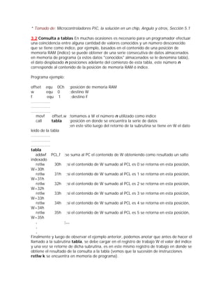 * Tomado de: Microcontroladores PIC, la solución en un chip, Angulo y otros, Sección 5.1

3.2 Consulta a tablas En muchas ocasiones es necesario para un programador efectuar
una coincidencia entre alguna cantidad de valores conocidos y un número desconocido
que se tiene como índice, por ejemplo, basados en el contenido de una posición de
memoria RAM (índice) se puede obtener de una serie consecutiva de datos almacenados
en memoria de programa (a estos datos "conocidos" almacenados se le denomina tabla),
el dato desplazado n posiciones adelante del comienzo de esta tabla, este número n
corresponde al contenido de la posición de memoria RAM ó índice.

Programa ejemplo:

offset equ 0Ch              ;posición de memoria RAM
w           equ 0           ;destino W
f            equ 1           ;destino F
................
................
................
    movf         offset,w   ;tomamos a W el número n utilizado como índice
    call         tabla      ;posición en donde se encuentra la serie de datos
                            ;en este sitio luego del retorno de la subrutina se tiene en W el dato
leído de la tabla
................
................
................
tabla
    addwf PCL,f ;se suma al PC el contenido de W obteniendo como resultado un salto
indexado
    retlw        30h ;sí el contenido de W sumado al PCL es 0 se retorna en esta posición,
W=30h
    retlw        31h ;sí el contenido de W sumado al PCL es 1 se retorna en esta posición,
W=31h
    retlw        32h ;sí el contenido de W sumado al PCL es 2 se retorna en esta posición,
W=32h
    retlw        33h ;sí el contenido de W sumado al PCL es 3 se retorna en esta posición,
W=33h
    retlw        34h ;sí el contenido de W sumado al PCL es 4 se retorna en esta posición,
W=34h
    retlw        35h ;sí el contenido de W sumado al PCL es 5 se retorna en esta posición,
W=35h
    .                ;...
    .
    .
Finalmente y luego de observar el ejemplo anterior, podemos anotar que antes de hacer el
llamado a la subrutina tabla, se debe cargar en el registro de trabajo W el valor del índice
y una vez se retorne de dicha subrutina, es en este mismo registro de trabajo en donde se
obtiene el resultado de la consulta a la tabla (vemos que la sucesión de instrucciones
retlw k se encuentra en memoria de programa).
 