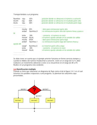 Transportándolo a un programa:

NumHex equ                0Ch        ; posición donde se almacena el número a convertir
AsciiH          equ       0Dh        ; posición donde se almacena el resultado parte alta
AsciiL          equ       0Eh        ; posición donde se almacena el resultado parte baja
.......................
.......................
                movlw     0Fh         ; dato para enmascarar parte alta
                andwf     NumHex,0   ; se enmascara la parte alta del número hexa y pasa a
W
                iorlw     30h          ; convierte el número en ascii
                movwf     AsciiL     ; el número queda salvado en la variable de salida
                movlw     0F0h        ; dato para enmascarar parte baja
                andwf     NumHex,1   ; se enmascara la parte baja del número hexa y
queda allí
                swapf     NumHex,0   ; se invierten parte alta y baja
                iorlw     30h          ; convierte el número en ascii
                movwf     AsciiL     ; el número queda salvado en la variable de salida.
.....................
.....................

Se debe tener en cuenta que el ejemplo anterior funciona en forma correcta siempre y
cuando lo nibbles del número hxadecimal a convertir, estén en el rango de 0 a 9, debe
realizarse un tratamiento adicional a estos si se encuentran en el rango de Ah a Fh.
Realice en un programa esta condición.

3.4 Ramificación múltiple
Cuando se tiene que solucionar un diagrama de flujo como el de la figura 3.4.1 en el cual
tenemos tres posibles respuestas a una pregunta, se plantean las soluciones aquí
presentadas.
 