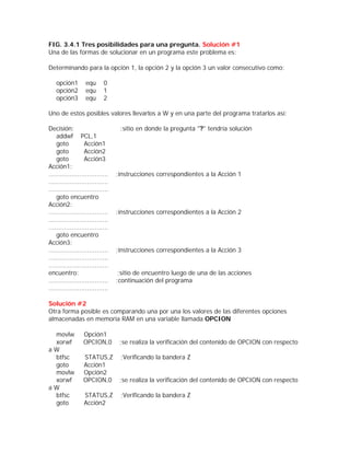 FIG. 3.4.1 Tres posibilidades para una pregunta. Solución #1
Una de las formas de solucionar en un programa este problema es:

Determinando para la opción 1, la opción 2 y la opción 3 un valor consecutivo como:

    opción1        equ      0
    opción2        equ      1
    opción3        equ      2

Uno de estos posibles valores llevarlos a W y en una parte del programa tratarlos así:

Decisión:                          ;sitio en donde la pregunta "?" tendría solución
    addwf PCL,1
    goto          Acción1
    goto          Acción2
    goto          Acción3
Acción1:
...............................   ;instrucciones correspondientes a la Acción 1
...............................
...............................
    goto encuentro
Acción2:
...............................   ;instrucciones correspondientes a la Acción 2
...............................
...............................
    goto encuentro
Acción3:
...............................   ;instrucciones correspondientes a la Acción 3
...............................
...............................
encuentro:                         ;sitio de encuentro luego de una de las acciones
...............................   ;continuación del programa
...............................

Solución #2
Otra forma posible es comparando una por una los valores de las diferentes opciones
almacenadas en memoria RAM en una variable llamada OPCION

 movlw            Opción1
 xorwf            OPCION,0         ;se realiza la verificación del contenido de OPCION con respecto
aW
 btfsc            STATUS,Z         ;Verificando la bandera Z
 goto             Acción1
 movlw            Opción2
 xorwf            OPCION,0         ;se realiza la verificación del contenido de OPCION con respecto
aW
 btfsc            STATUS,Z         ;Verificando la bandera Z
 goto             Acción2
 