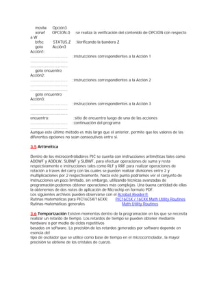 movlw         Opción3
    xorwf         OPCION,0 ;se realiza la verificación del contenido de OPCION con respecto
aW
    btfsc          STATUS,Z ;Verificando la bandera Z
    goto          Acción3
Acción1:
............................... ;instrucciones correspondientes a la Acción 1
...............................
...............................
    goto encuentro
Acción2:
............................... ;instrucciones correspondientes a la Acción 2
...............................
...............................
    goto encuentro
Acción3:
............................... ;instrucciones correspondientes a la Acción 3
...............................
...............................
encuentro:                       ;sitio de encuentro luego de una de las acciones
............................... ;continuación del programa
...............................
Aunque este último método es más largo que el anterior, permite que los valores de las
diferentes opciones no sean consecutivos entre si.

3.5 Aritmética

Dentro de los microcontroladores PIC se cuenta con instrucciones aritméticas tales como
ADDWF y ADDLW, SUBWF y SUBWF, para efectuar operaciones de suma y resta
respectivamente e instrucciones tales como RLF y RRF para realizar operaciones de
rotación a traves del carry con las cuales se pueden realizar divisiones entre 2 y
multiplicaciones por 2 respectivamente, hasta este punto podríamos ver el conjunto de
instrucciones un poco limitado, sin embargo, utilizando técnicas avanzadas de
programación podemos obtener operaciones más complejas. Una buena cantidad de ellas
la obtenemos de dos notas de aplicación de Microchip en formato PDF.
Los siguientes archivos pueden observarse con el Acrobat Reader®
Rutinas matemáticas para PIC16C5X/16CXX:          PIC16C5X / 16CXX Math Utility Routines
Rutinas matemáticas generales                        Math Utility Routines

3.6 Temporización Existen momentos dentro de la programación en los que se necesita
realizar un retardo de tiempo. Los retardos de tiempo se pueden obtener mediante
hardware o por medio de ciclos repetitivos
basados en software. La precisión de los retardos generados por software depende en
esencia del
tipo de oscilador que se utilice como base de tiempo en el microcontrolador, la mayor
precisión se obtiene de los cristales de cuarzo.
 