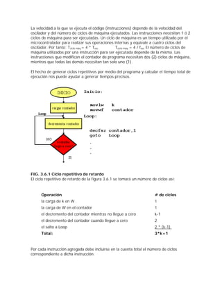 La velocidad a la que se ejecuta el código (instrucciones) depende de la velocidad del
oscilador y del número de ciclos de máquina ejecutados. Las instrucciones necesitan 1 ó 2
ciclos de máquina para ser ejecutadas. Un ciclo de máquina es un tiempo utilizado por el
microcontrolador para realizar sus operaciones internas y equivale a cuatro ciclos del
oscilador. Por tanto: Tciclo máq.= 4 * Tosc      Tciclo máq = 4 / fosc El número de ciclos de
máquina utilizados por una instrucción para ser ejecutada depende de la misma. Las
instrucciones que modifican el contador de programa necesitan dos (2) ciclos de máquina,
mientras que todas las demás necesitan tan solo uno (1).

El hecho de generar ciclos repetitivos por medio del programa y calcular el tiempo total de
ejecución nos puede ayudar a generar tiempos precisos.




FIG. 3.6.1 Ciclo repetitivo de retardo
El ciclo repetitivo de retardo de la figura 3.6.1 se tomará un número de ciclos así:


      Operación                                                         # de ciclos
      la carga de k en W                                                1
      la carga de W en el contador                                      1
      el decremento del contador mientras no llegue a cero              k-1
      el decremento del contador cuando llegue a cero                   2
      el salto a Loop                                                   2 * (k-1)
      Total:                                                            3*k+1


Por cada instrucción agregada debe incluirse en la cuenta total el número de ciclos
correspondiente a dicha instrucción.
 