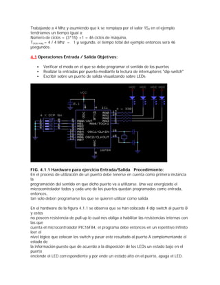 Trabajando a 4 Mhz y asumiendo que k se remplaza por el valor 15d en el ejemplo
tendríamos un tiempo igual a:
Número de ciclos = (3*15) +1 = 46 ciclos de máquina,
Tciclo máq.= 4 / 4 Mhz = 1 µ segundo, el tiempo total del ejemplo entonces será 46
µsegundos.

4.1 Operaciones Entrada / Salida Objetivos:

   •   Verificar el modo en el que se debe programar el sentido de los puertos
   •   Realizar la entradas por puerto mediante la lectura de interruptores "dip-switch"
   •   Escribir sobre un puerto de salida visualizando sobre LEDs




FIG. 4.1.1 Hardware para ejercicio Entrada/Salida Procedimiento:
En el proceso de utilización de un puerto debe tenerse en cuenta como primera instancia
la
programación del sentido en que dicho puerto va a utilizarse. Una vez energizado el
microcontrolador todos y cada uno de los puertos quedan programados como entrada,
entonces,
tan solo deben programarse los que se quieren utilizar como salida.

En el hardware de la figura 4.1.1 se observa que se han colocado 4 dip switch al puerto B
y estos
no poseen resistencia de pull up lo cual nos obliga a habilitar las resistencias internas con
las que
cuenta el microcontrolador PIC16F84, el programa debe entonces en un repetitivo infinito
leer el
nivel lógico que colocan los switch y pasar este resultado al puerto A complementando el
estado de
la información puesto que de acuerdo a la disposición de los LEDs un estado bajo en el
puerto
enciende el LED correspondiente y por ende un estado alto en el puerto, apaga el LED.
 