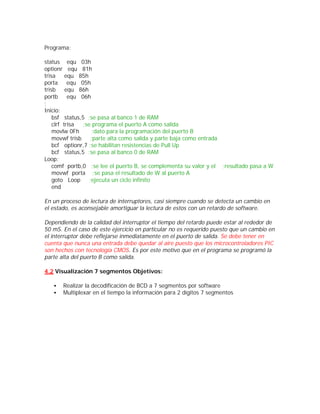 Programa:

status equ 03h
optionr equ 81h
trisa     equ 85h
porta      equ 05h
trisb     equ 86h
portb      equ 06h
;
Inicio:
    bsf status,5 ;se pasa al banco 1 de RAM
    clrf trisa  ;se programa el puerto A como salida
    movlw 0Fh        ;dato para la programación del puerto B
    movwf trisb     ;parte alta como salida y parte baja como entrada
    bcf optionr,7 ;se habilitan resistencias de Pull Up
    bcf status,5 ;se pasa al banco 0 de RAM
Loop:
    comf portb,0 ;se lee el puerto B, se complementa su valor y el ;resultado pasa a W
    movwf porta ;se pasa el resultado de W al puerto A
    goto Loop      ;ejecuta un ciclo infinito
    end

En un proceso de lectura de interruptores, casi siempre cuando se detecta un cambio en
el estado, es aconsejable amortiguar la lectura de estos con un retardo de software.

Dependiendo de la calidad del interruptor el tiempo del retardo puede estar al rededor de
50 mS. En el caso de este ejercicio en particular no es requerido puesto que un cambio en
el interruptor debe reflejarse inmediatamente en el puerto de salida. Se debe tener en
cuenta que nunca una entrada debe quedar al aire puesto que los microcontroladores PIC
son hechos con tecnología CMOS. Es por este motivo que en el programa se programó la
parte alta del puerto B como salida.

4.2 Visualización 7 segmentos Objetivos:

   •   Realizar la decodificación de BCD a 7 segmentos por software
   •   Multiplexar en el tiempo la información para 2 dígitos 7 segmentos
 