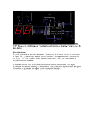 FIG.
4.2.1 Diagrama eléctrico para visualización dinámica en display 7 segmentos de
dos dígitos

Procedimiento:
El hecho de visualizar datos en display de 7 segmentos de la forma en que se muestra en
la figura 4.2.1 obliga a interconectar entre si los pines correspondientes a los segmentos
del dígito 1 (d1) con los pines de los segmentos del dígito 2 (d2), de esta manera se
ahorran líneas de conexión.

El método utilizado para la visualización dínamica consiste en visualizar cada dígito
durante un instante de tiempo y a una velocidad tal que gracias a la persistencia del ojo el
efecto final es que todos los dígitos están encendidos al tiempo
 