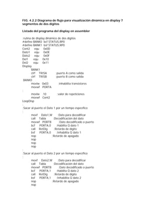 FIG. 4.2.2 Diagrama de flujo para visualización dinámica en display 7
segmentos de dos dígitos

Listado del programa del display en assembler

;rutina de display dinámico de dos dígitos
#define BANK0 bcf STATUS,RP0
#define BANK1 bsf STATUS,RP0
Cont2     equ     0x0D
Dato1     equ     0x0E
Dato2     equ     0x0F
Del1     equ     0x10
Del2     equ     0x11
Display
       BANK1
       clrf TRISA          ;puerto A como salida
       clrf TRISB         ;puerto B como salida
 BANK0
       movlw 0x03              ;inhabilita transistores
       movwf PORTA
;
       movlw .10             ;valor de repeticiones
       movwf Cont2
LoopDisp
;
;Sacar al puerto el Dato 1 por un tiempo específico
;
       movf Dato1,W           ;Dato para decodificar
       call Tabla       ;Decodificación del dato
       movwf PORTB             ;Dato decodificado a puerto
       bcf    PORTA,0       ;Habilita Q dato 1
       call RetDig       ;Retardo de dígito
       bsf    PORTA,0       ;Inhabilita Q dato 1
       nop             ;Retardo de apagado
       nop
       nop
       nop
;
;Sacar al puerto el Dato 2 por un tiempo específico
;
       movf Dato2,W           ;Dato para decodificar
       call Tabla       ;Decodificación del dato
       movwf PORTB             ;Dato decodificado a puerto
       bcf    PORTA,1       ;Habilita Q dato 2
       call RetDig       ;Retardo de dígito
       bsf    PORTA,1       ;Inhabilita Q dato 2
       nop             ;Retardo de apagado
       nop
 