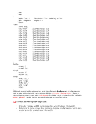 nop
         nop
;
         decfsz Cont2,F    ;Decrementa Cont2, elude sig. sí cero
         goto LoopDisp     ;Repite ciclo
         return
Tabla
         addwf PCL,F
         retlw 0x01       ;Cuando el dígito es 0
         retlw 0x4F       ;Cuando el dígito es 1
         retlw 0x12       ;Cuando el dígito es 2
         retlw 0x06       ;Cuando el dígito es 3
         retlw 0x4C       ;Cuando el dígito es 4
         retlw 0x24       ;Cuando el dígito es 5
         retlw 0x20       ;Cuando el dígito es 6
         retlw 0x0F       ;Cuando el dígito es 7
         retlw 0x00       ;Cuando el dígito es 8
         retlw 0x04       ;Cuando el dígito es 9
         retlw 0x08       ;Cuando el dígito es A
         retlw 0x60       ;Cuando el dígito es B
         retlw 0x31       ;Cuando el dígito es C
         retlw 0x42       ;Cuando el dígito es D
         retlw 0x30       ;Cuando el dígito es E
         retlw 0x38       ;Cuando el dígito es F
;
RetDig
         movlw 2
         movwf Del1
Loop1
         movlw .50
         movwf Del2
Loop2
         decfsz Del2,F
         goto Loop2
         decfsz Del1,F
         goto Loop1
         return
;
El listado anterior debe colocarse en un archivo llamado display.asm, en el programa
que se va a utilizar incluirlo con una línea del tipo: #include <display.asm> y llamarlo
desde el programa con una línea: call display sin olvidar cargar previamente las variables
dato1 y dato2 con los valores hexadecimales que se desea visualizar.

4.3 Servicio de interrupción Objetivos:

    •    Encender y apagar un LED como respuesta a un estímulo de interrupción
    •    Determinar la forma en que debe colocarse el código en el programa fuente para
         aceptar y atender una rutina de interrupción
 