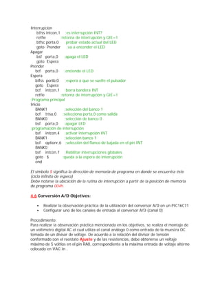 Interrupcion
    btfss intcon,1 ;es interrupción INT?
    retfie        ;retorna de interrupción y GIE=1
    btfsc porta,0     ;probar estado actual del LED
    goto Prender       ;va a encender el LED
Apagar
    bsf porta,0      ;apaga el LED
    goto Espera
Prender
   bcf porta,0       ;enciende el LED
Espera
   btfss portb,0      ;espera a que se suelte el pulsador
   goto Espera
   bcf intcon,1 ;borra bandera INT
   retfie         ;retorna de interrupción y GIE=1
;Programa principal
Inicio
   BANK1             ;selección del banco 1
   bcf trisa,0      ;selecciona porta,0 como salida
   BANK0             ;selección de banco 0
   bsf porta,0       ;apagar LED
;programación de interrupción
   bsf intcon,4 ;activar interrupción INT
   BANK1             ;selección banco 1
   bcf optionr,6 ;selección del flanco de bajada en el pin INT
   BANK0
   bsf intcon,7 ;Habilitar interrupciones globales
   goto $          ;queda a la espera de interrupción
   end

El símbolo $ significa la dirección de memoria de programa en donde se encuentra éste
(ciclo infinito de espera)
Debe notarse la ubicación de la rutina de interrupción a partir de la posición de memoria
de programa 004h.

4.6 Conversión A/D Objetivos:

   •   Realizar la observación práctica de la utilización del conversor A/D en un PIC16C71
   •   Configurar uno de los canales de entrada al conversor A/D (canal 0)

Procedimiento:
Para realizar la observación práctica mencionada en los objetivos, se realiza el montaje de
un voltimetro digital AC el cual utiliza el canal análogo 0 como entrada de la muestra DC
tomada de un divisor de voltaje. De acuerdo a la relación del divisor de tensión
conformado con el reostato Ajuste y de las resistencias, debe obtenerse un voltaje
máximo de 5 voltios en el pin RA0, correspondiente a la máxima entrada de voltaje alterno
colocado en VAC in .
 