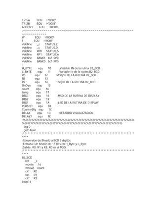 TRISA        EQU     H'0085'
TRISB        EQU     H'0086'
ADCON1         EQU     H'0088'
;======================================================
============
W          EQU     H'0000'
F         EQU     H'0001'
#define      _z    STATUS,2
#define      _c    STATUS,0
#define      RP0    STATUS,5
#define      RP1    STATUS,6
#define      BANK1 bsf RP0
#define      BANK0 bcf RP0
;
H_BYTE        equ     10       ;Variable IN de la rutina B2_BCD
L_BYTE        equ    11        ;Variable IN de la rutina B2_BCD
R0         equ     12       ;MSByte DE LA RUTINA B2_BCD
R1         equ     13
R2         equ     14       ;LSByte DE LA RUTINA B2_BCD
OnDyn         equ    15
count       equ     16
temp        equ     17
DIG3        equ     18       ;MSD DE LA RUTINA DE DISPLAY
DIG2        equ     19
DIG1        equ     1A       ;LSD DE LA RUTINA DE DISPLAY
PERSIST       equ     1B
CounterDig equ        1C
DELAY        equ     1D        ;RETARDO VISUALIZACION
DELAY2        equ     1E
;%%%%%%%%%%%%%%%%%%%%%%%%%%%%%%%%%%%%%%%%
%%%%%%%%%%%%%%%%%%%%%%%%%%%%%%%%%%%%
  org 0
  goto Main
;************************************************************************
****
;Conversión de Binario a BCD 5 dígitos
;Entrada: Un binario de 16 Bits en H_Byte y L_Byte
;Salida: R0, R1 y R2; R0 es el MSD
;************************************************************************
****
B2_BCD
   bcf    _c
   movlw .16
   movwf count
   clrf   R0
   clrf   R1
   clrf   R2
Loop16
 