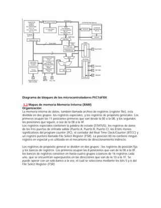 Diagrama de bloques de los microcontroladores PIC16F8X

 1.3 Mapas de memoria Memoria Interna (RAM)
Organización
La memoria interna de datos, también llamada archivo de registros (register file), esta
dividida en dos grupos: los registros especiales, y los registros de propósito generales. Los
primeros ocupan las 11 posiciones primeras que van desde la 00 a la 0B, y los segundos
las posiciones que siguen, o sea de la 08 a la 4F.
Los registros especiales contienen la palabra de estado (STATUS), los registros de datos
de los tres puertos de entrada salida (Puerto A, Puerto B, Puerto C), los 8 bits menos
significativos del program counter (PC), el contador del Real Time Clock/Counter (RTCC) y
un registro puntero llamado File Select Register (FSR). La posición 00 no contiene ningún
registro en especial y es utilizada en el mecanismo de direccionamiento indirecto.

Los registros de propósito general se dividen en dos grupos : los registros de posición fija
y los bancos de registros. Los primeros ocupan las 8 posiciones que van de la 08 a la 0F.
los bancos de registros consisten en hasta cuatro grupos o bancos de 16 registros cada
uno, que se encuentran superpuestos en las direcciones que van de la 10 a la 1F. Se
puede operar con un solo banco a la vez, el cual se selecciona mediante los bits 5 y 6 del
File Select Register (FSR)
 