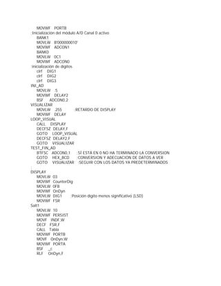 MOVWF PORTB
;Inicialización del módulo A/D Canal 0 activo
    BANK1
    MOVLW B'000000010'
    MOVWF ADCON1
    BANK0
    MOVLW 0C1
    MOVWF ADCON0
;inicialización de dígitos
    clrf DIG1
    clrf DIG2
    clrf DIG3
INI_AD
    MOVLW .5
    MOVWF DELAY2
    BSF      ADCON0,2
VISUALIZAR
    MOVLW .255             ;RETARDO DE DISPLAY
    MOVWF DELAY
LOOP_VISUAL
    CALL DISPLAY
    DECFSZ DELAY,F
    GOTO LOOP_VISUAL
    DECFSZ DELAY2,F
    GOTO VISUALIZAR
TEST_FIN_AD
    BTFSC ADCON0,1          ;SÍ ESTÁ EN 0 NO HA TERMINADO LA CONVERSION
    GOTO HEX_BCD            ;CONVERSION Y ADECUACION DE DATOS A VER
    GOTO VISUALIZAR ;SEGUIR CON LOS DATOS YA PREDETERMINADOS
;
DISPLAY
    MOVLW 03
    MOVWF CounterDig
    MOVLW 0FB
    MOVWF OnDyn
    MOVLW DIG1           ;Posición dígito menos significativo (LSD)
    MOVWF FSR
Salt1
    MOVLW 10
    MOVWF PERSIST
    MOVF INDF,W
    DECF FSR,F
    CALL Tabla
    MOVWF PORTB
    MOVF OnDyn,W
    MOVWF PORTA
    BSF _c
    RLF OnDyn,F
 