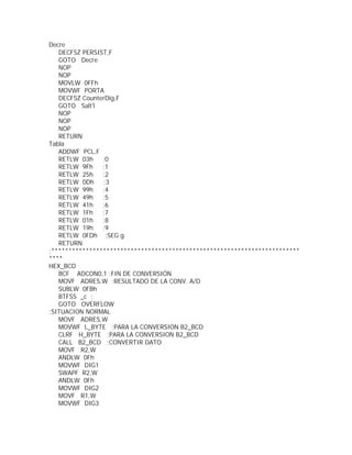 Decre
   DECFSZ PERSIST,F
   GOTO Decre
   NOP
   NOP
   MOVLW 0FFh
   MOVWF PORTA
   DECFSZ CounterDig,F
   GOTO Salt1
   NOP
   NOP
   NOP
   RETURN
Tabla
   ADDWF PCL,F
   RETLW 03h    ;0
   RETLW 9Fh    ;1
   RETLW 25h    ;2
   RETLW 0Dh    ;3
   RETLW 99h    ;4
   RETLW 49h    ;5
   RETLW 41h    ;6
   RETLW 1Fh    ;7
   RETLW 01h    ;8
   RETLW 19h    ;9
   RETLW 0FDh ;SEG g
   RETURN
;************************************************************************
****
HEX_BCD
   BCF ADCON0,1 ;FIN DE CONVERSIÓN
   MOVF ADRES,W ;RESULTADO DE LA CONV. A/D
   SUBLW 0FBh
   BTFSS _c ;
   GOTO OVERFLOW
;SITUACION NORMAL
   MOVF ADRES,W
   MOVWF L_BYTE ;PARA LA CONVERSION B2_BCD
   CLRF H_BYTE ;PARA LA CONVERSION B2_BCD
   CALL B2_BCD ;CONVERTIR DATO
   MOVF R2,W
   ANDLW 0Fh
   MOVWF DIG1
   SWAPF R2,W
   ANDLW 0Fh
   MOVWF DIG2
   MOVF R1,W
   MOVWF DIG3
 