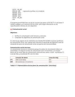 GOTO INI_AD
     MOVLW 0Ah   ;representa overflow en la medición
     MOVWF DIG3
     MOVWF DIG2
     MOVWF DIG1
     GOTO INI_AD
     end

El programa presentado hace uso de los recursos que posee el PIC16C71 el cual posee 4
canales análogos y un conversor A/D de 8 bits; para mayor información ver las
especificaciones técnicas de este dispositivo.

4.7 Comunicación serial

Objetivos:

     •   Verificar la comunicación serial síncrona y asíncrona
     •   Comprobar los algoritmos de comunicación serial

En vista de que algunos de los elementos de la familia PIC16CXXX no poseen periféricos
de comunicación serial, este capítulo hará referencia al desarrollo del algoritmo como tal
simulando los pines de comunicación serial con puertos del microcontrolador.

Comunicación serial síncrona:
La comunicación síncrona se caracteriza porque los pulsos de sincronización deben ser
transmitidos a lo largo de la línea de comunicación entre el transmisor y el receptor.
Dentro de los varios tipos de comunicación serial síncrona vamos a notar el protocolo I2C
ó de dos hilos y el protocolo SPI ó de tres hilos.

          Línea(s) de datos                                      Línea de reloj
 2
IC        SDA (serial data)                                      SCL
SPI       SO (serial out), SI (serial in)                        SCK

Tabla 4.7.1 Nomenclatura de los pines de comunicación (síncronos)
 