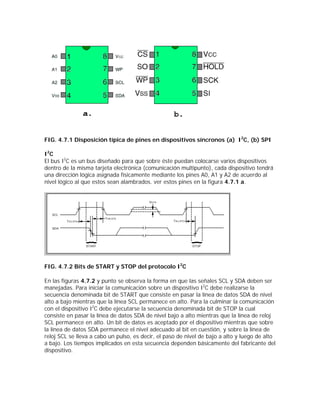 FIG. 4.7.1 Disposición típica de pines en dispositivos síncronos (a) I2C, (b) SPI

I2C
El bus I2C es un bus diseñado para que sobre éste puedan colocarse varios dispositivos
dentro de la misma tarjeta electrónica (comunicación multipunto), cada dispositivo tendrá
una dirección lógica asignada físicamente mediante los pines A0, A1 y A2 de acuerdo al
nivel lógico al que estos sean alambrados. ver estos pines en la figura 4.7.1 a.




FIG. 4.7.2 Bits de START y STOP del protocolo I2C

En las figuras 4.7.2 y punto se observa la forma en que las señales SCL y SDA deben ser
manejadas. Para iniciar la comunicación sobre un dispositivo I2C debe realizarse la
secuencia denominada bit de START que consiste en pasar la línea de datos SDA de nivel
alto a bajo mientras que la línea SCL permanece en alto. Para la culminar la comunicación
con el dispositivo I2C debe ejecutarse la secuencia denominada bit de STOP la cual
consiste en pasar la línea de datos SDA de nivel bajo a alto mientras que la línea de reloj
SCL permanece en alto. Un bit de datos es aceptado por el dispositivo mientras que sobre
la línea de datos SDA permanece el nivel adecuado al bit en cuestión, y sobre la línea de
reloj SCL se lleva a cabo un pulso, es decir, el paso de nivel de bajo a alto y luego de alto
a bajo. Los tiempos implicados en esta secuencia dependen básicamente del fabricante del
dispositivo.
 