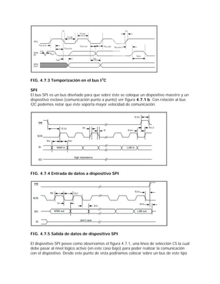 FIG. 4.7.3 Temporización en el bus I2C

SPI
El bus SPI es un bus diseñado para que sobre éste se coloque un dispositivo maestro y un
dispositivo esclavo (comunicación punto a punto) ver figura 4.7.1 b. Con relación al bus
I2C podemos notar que éste soporta mayor velocidad de comunicación.




FIG. 4.7.4 Entrada de datos a dispositivo SPI




FIG. 4.7.5 Salida de datos de dispositivo SPI

El dispositivo SPI posee como observamos el figura 4.7.1, una línea de selección CS la cual
debe pasar al nivel lógico activo (en este caso bajo) para poder realizar la comunicación
con el dispositivo. Desde este punto de vista podríamos colocar sobre un bus de este tipo
 