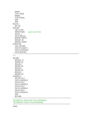BANK1
   CLRF TRISA
   BANK0
   CLRF PORTA
   NOP
   NOP
Muestre
   BCF OE
RUSCAN
   CALL SCAN
   XORLW 0x00    ;espera una Tecla
   BTFSC _z
   GOTO Muestre
   MOVWF PORTA
   MOVLW .50
   MOVWF COUNT
LOOPSCAN
   CALL DEL5MS
   DECFSZ COUNT,1
   GOTO LOOPSCAN
   GOTO RUSCAN
;************************************************************************
***
DEL5MS
   MOVLW .12
   MOVWF R1
   MOVLW 7
   MOVWF R2
   MOVLW 1
   MOVWF R3
   MOVLW 1
   MOVWF R4
LOOPDEL5
   DECFSZ R1,F
   GOTO LOOPDEL5
   DECFSZ R2,F
   GOTO LOOPDEL5
   DECFSZ R3,F
   GOTO LOOPDEL5
   DECFSZ R4,F
   GOTO LOOPDEL5
   NOP
   RETURN
;***************************************************************
;RETORNA W=00 NO HAY TECLA OPRIMIDA,
;RETORNA W=COD SI TECLA OPRIMIDA.
;**************************************************************
SCAN
 