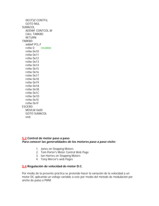 DECFSZ CONTFIL
  GOTO MUL
SUMACOL
  ADDWF CONTCOL,W
  CALL TABKBD
  RETURN
TABKBD
  addwf PCL,F
  retlw 0    ;inválido
  retlw 0x10
  retlw 0x11
  retlw 0x12
  retlw 0x13
  retlw 0x14
  retlw 0x15
  retlw 0x16
  retlw 0x17
  retlw 0x18
  retlw 0x19
  retlw 0x1A
  retlw 0x1B
  retlw 0x1C
  retlw 0x1D
  retlw 0x1E
  retlw 0x1F
ESCERO
  MOVLW 0x00
  GOTO SUMACOL
  end




5.2 Control de motor paso a paso
Para conocer las generalidades de los motores paso a paso visite:

          1.   Jones on Stepping Motors
          2.   Tom Porter's Motor Control Web Page
          3.   Ian Harries on Stepping Motors
          4.   Tony Mercer's web Pages

5.4 Regulación de velocidad de motor D.C.

Por medio de la presente práctica se pretende hacer la variación de la velocidad a un
motor DC aplicando un voltaje variable a este por medio del método de modulación por
ancho de pulso o PWM.
 