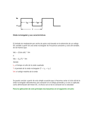 Onda rectangular y sus características



El método de modulación por ancho de pulso está basado en la obtención de un voltaje
DC variable a partir de una onda rectangular de frecuencia constante y ciclo útil variable,
de tal manera que:

Vdc = (Ciclo útil) * Vm
ó
Vdc = (ton/T) * Vm
Siendo:
ton el tiempo en alto de la onda cuadrada
T el periodo de la onda rectangular (T = ton + toff )
Vm el voltaje máximo de la onda




Se puede concluir a partir de esta simple ecuación que sí hacemos variar el ciclo útil de la
onda rectangular obtendremos una variación en el voltaje promedio y sí este es aplicado
como alimentación del motor DC, el efecto será el de la variación de la velocidad.

Para la aplicación de este principio nos basamos en el siguiente circuito:
 