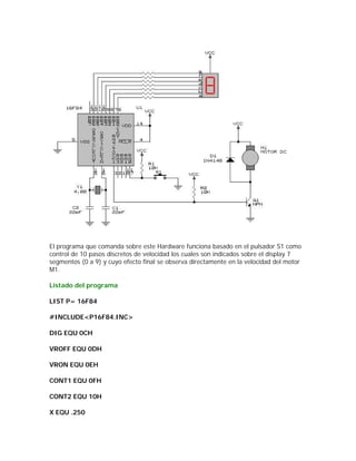 El programa que comanda sobre este Hardware funciona basado en el pulsador S1 como
control de 10 pasos discretos de velocidad los cuales son indicados sobre el display 7
segmentos (0 a 9) y cuyo efecto final se observa directamente en la velocidad del motor
M1.

Listado del programa

LIST P= 16F84

#INCLUDE<P16F84.INC>

DIG EQU 0CH

VROFF EQU 0DH

VRON EQU 0EH

CONT1 EQU 0FH

CONT2 EQU 10H

X EQU .250
 