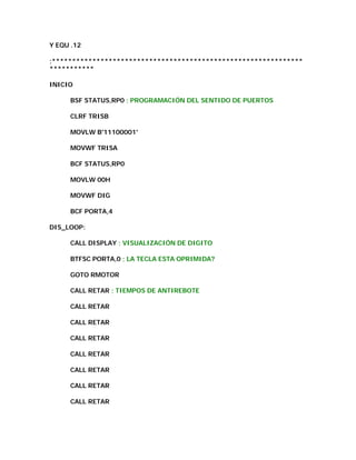 Y EQU .12

;**************************************************************
***********

INICIO

     BSF STATUS,RP0 ; PROGRAMACIÓN DEL SENTIDO DE PUERTOS

     CLRF TRISB

     MOVLW B'11100001'

     MOVWF TRISA

     BCF STATUS,RP0

     MOVLW 00H

     MOVWF DIG

     BCF PORTA,4

DIS_LOOP:

     CALL DISPLAY ; VISUALIZACIÓN DE DIGITO

     BTFSC PORTA,0 ; LA TECLA ESTA OPRIMIDA?

     GOTO RMOTOR

     CALL RETAR ; TIEMPOS DE ANTIREBOTE

     CALL RETAR

     CALL RETAR

     CALL RETAR

     CALL RETAR

     CALL RETAR

     CALL RETAR

     CALL RETAR
 