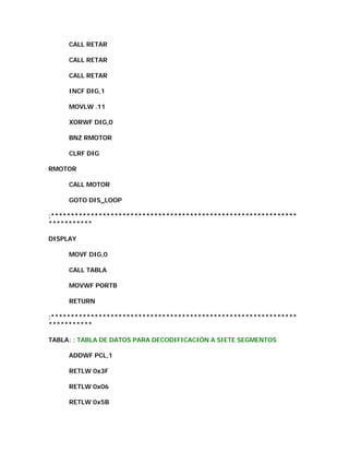 CALL RETAR

     CALL RETAR

     CALL RETAR

     INCF DIG,1

     MOVLW .11

     XORWF DIG,0

     BNZ RMOTOR

     CLRF DIG

RMOTOR

     CALL MOTOR

     GOTO DIS_LOOP

;**************************************************************
***********

DISPLAY

     MOVF DIG,0

     CALL TABLA

     MOVWF PORTB

     RETURN

;**************************************************************
***********

TABLA: ; TABLA DE DATOS PARA DECODIFICACIÓN A SIETE SEGMENTOS

     ADDWF PCL,1

     RETLW 0x3F

     RETLW 0x06

     RETLW 0x5B
 
