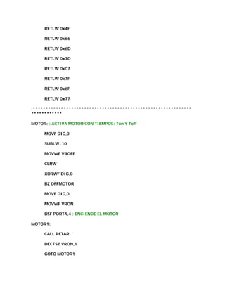 RETLW 0x4F

     RETLW 0x66

     RETLW 0x6D

     RETLW 0x7D

     RETLW 0x07

     RETLW 0x7F

     RETLW 0x6F

     RETLW 0x77

;**************************************************************
************

MOTOR: ; ACTIVA MOTOR CON TIEMPOS: Ton Y Toff

     MOVF DIG,0

     SUBLW .10

     MOVWF VROFF

     CLRW

     XORWF DIG,0

     BZ OFFMOTOR

     MOVF DIG,0

     MOVWF VRON

     BSF PORTA,4 ; ENCIENDE EL MOTOR

MOTOR1:

     CALL RETAR

     DECFSZ VRON,1

     GOTO MOTOR1
 