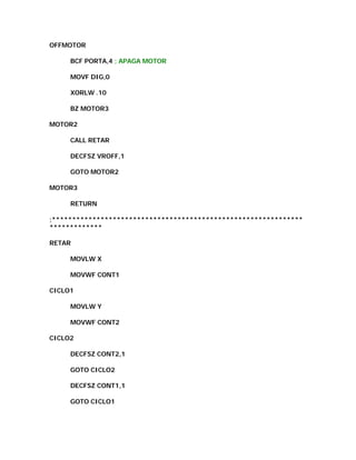 OFFMOTOR

     BCF PORTA,4 ; APAGA MOTOR

     MOVF DIG,0

     XORLW .10

     BZ MOTOR3

MOTOR2

     CALL RETAR

     DECFSZ VROFF,1

     GOTO MOTOR2

MOTOR3

     RETURN

;**************************************************************
*************

RETAR

     MOVLW X

     MOVWF CONT1

CICLO1

     MOVLW Y

     MOVWF CONT2

CICLO2

     DECFSZ CONT2,1

     GOTO CICLO2

     DECFSZ CONT1,1

     GOTO CICLO1
 