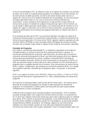 En los microcontroladores PIC, la salida de la ALU va al registro W y también a la memoria
de datos, por lo tanto el resultado puede guardarse en cualquiera de los dos destinos. En
las instrucciones de doble operando, uno de los dos datos siempre debe estar en el
registro W, como ocurría en el modelo tradicional con el acumulador. En las instrucciones
de simple operando el dato en este caso se toma de la memoria (también por
convención). La gran ventaja de esta arquitectura es que permite un gran ahorro de
instrucciones ya que el resultado de cualquier instrucción que opere con la memoria, ya
sea de simple o doble operando, puede dejarse en la misma posición de memoria o en el
registro W, según se seleccione con un bit de la misma instrucción. Las operaciones con
constantes provenientes de la memoria de programa (literales) se realizan solo sobre el
registro W.

En la memoria de datos de los PIC’s se encuentran ubicados casi todos los registros de
control del microprocesador y sus periféricos autocontenidos, y también las posiciones de
memoria de usos generales. En el caso de los 16C5X, algunos registros especiales de solo
escritura (TRIS y OPTION) no están accesibles dentro del bloque de memoria de datos,
sino que solo se pueden cargar desde el registro W por medio de instrucciones especiales.

Contador de Programa
Este registro, normalmente denominado PC, es totalmente equivalente al de todos los
microprocesadores y contiene la dirección de la próxima instrucción a ejecutar. Se
incrementa automáticamente al ejecutar cada instrucción, de manera que la secuencia
natural de ejecución del programa es lineal, una instrucción después de la otra. Algunas
instrucciones que llamaremos de control, cambian el contenido del PC alterando la
secuencia lineal de ejecución. Dentro de estas instrucciones se encuentran el GOTO y el
CALL que permiten cargar en forma directa un valor constante en el PC haciendo que el
programa salte a cualquier posición de la memoria. Otras instrucciones de control son los
SKIP o “salteos” condicionales, que producen un incremento adicional del PC si se cumple
una condición especifica, haciendo que el programa saltee, sin ejecutar, la instrucción
siguiente.

El PC es un registro de 9 bits en los 16C54/55, 10 bits en el 16C56, y 11 bits en el 16C57,
lo que permite direccionar respectivamente 512, 1024 o 2048 posiciones de memoria de
programa.

Al resetearse el microprocesador, todos los bits del PC toman valor 1, de manera que la
dirección de arranque del programa es siempre la ultima posición de memoria de
programa. En esta posición se deberá poner una instrucción de salto al punto donde
verdaderamente se inicia el programa.

A diferencia de la mayoría de los microprocesadores convencionales, el PC es también
accesible al programador como registro de memoria interna de datos, en la posición de
02. Es decir que cualquier instrucción común que opere sobre registros puede ser utilizada
para alterar el PC y desviar la ejecución del programa. El uso indiscriminado de este tipo
de instrucciones complica el programa y puede ser muy peligroso, ya que puede producir
comportamientos difíciles de predecir. Sin embargo, algunas de esta instrucciones
utilizadas con cierto método, pueden ser muy útiles para implementar poderosas
estructuras de control tales como el goto computado. Como el microprocesador opera con
 
