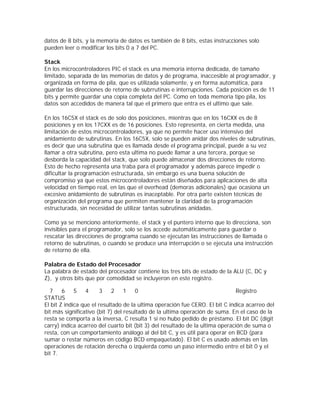 datos de 8 bits, y la memoria de datos es también de 8 bits, estas instrucciones solo
pueden leer o modificar los bits 0 a 7 del PC.

Stack
En los microcontroladores PIC el stack es una memoria interna dedicada, de tamaño
limitado, separada de las memorias de datos y de programa, inaccesible al programador, y
organizada en forma de pila, que es utilizada solamente, y en forma automática, para
guardar las direcciones de retorno de subrrutinas e interrupciones. Cada posición es de 11
bits y permite guardar una copia completa del PC. Como en toda memoria tipo pila, los
datos son accedidos de manera tal que el primero que entra es el ultimo que sale.

En los 16C5X el stack es de solo dos posiciones, mientras que en los 16CXX es de 8
posiciones y en los 17CXX es de 16 posiciones. Esto representa, en cierta medida, una
limitación de estos microcontroladores, ya que no permite hacer uso intensivo del
anidamiento de subrutinas. En los 16C5X, solo se pueden anidar dos niveles de subrutinas,
es decir que una subrutina que es llamada desde el programa principal, puede a su vez
llamar a otra subrutina, pero esta ultima no puede llamar a una tercera, porque se
desborda la capacidad del stack, que solo puede almacenar dos direcciones de retorno.
Esto de hecho representa una traba para el programador y además parece impedir o
dificultar la programación estructurada, sin embargo es una buena solución de
compromiso ya que estos microcontroladores están diseñados para aplicaciones de alta
velocidad en tiempo real, en las que el overhead (demoras adicionales) que ocasiona un
excesivo anidamiento de subrutinas es inaceptable. Por otra parte existen técnicas de
organización del programa que permiten mantener la claridad de la programación
estructurada, sin necesidad de utilizar tantas subrutinas anidadas.

Como ya se menciono anteriormente, el stack y el puntero interno que lo direcciona, son
invisibles para el programador, solo se los accede automáticamente para guardar o
rescatar las direcciones de programa cuando se ejecutan las instrucciones de llamada o
retorno de subrutinas, o cuando se produce una interrupción o se ejecuta una instrucción
de retorno de ella.

Palabra de Estado del Procesador
La palabra de estado del procesador contiene los tres bits de estado de la ALU (C, DC y
Z), y otros bits que por comodidad se incluyeron en este registro.

  7     6    5    4     3   2     1   0                                        Registro
STATUS
El bit Z indica que el resultado de la ultima operación fue CERO. El bit C indica acarreo del
bit más significativo (bit 7) del resultado de la ultima operación de suma. En el caso de la
resta se comporta a la inversa, C resulta 1 si no hubo pedido de préstamo. El bit DC (digit
carry) indica acarreo del cuarto bit (bit 3) del resultado de la ultima operación de suma o
resta, con un comportamiento análogo al del bit C, y es útil para operar en BCD (para
sumar o restar números en código BCD empaquetado). El bit C es usado además en las
operaciones de rotación derecha o izquierda como un paso intermedio entre el bit 0 y el
bit 7.
 