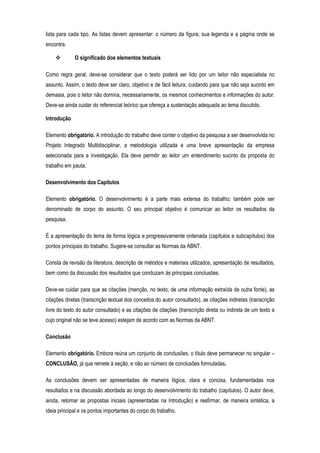 lista para cada tipo. As listas devem apresentar: o número da figura, sua legenda e a página onde se
encontra.
O significado dos elementos textuais
Como regra geral, deve-se considerar que o texto poderá ser lido por um leitor não especialista no
assunto. Assim, o texto deve ser claro, objetivo e de fácil leitura, cuidando para que não seja sucinto em
demasia, pois o leitor não domina, necessariamente, os mesmos conhecimentos e informações do autor.
Deve-se ainda cuidar do referencial teórico que ofereça a sustentação adequada ao tema discutido.
Introdução
Elemento obrigatório. A introdução do trabalho deve conter o objetivo da pesquisa a ser desenvolvida no
Projeto Integrado Multidisciplinar, a metodologia utilizada e uma breve apresentação da empresa
selecionada para a investigação. Ela deve permitir ao leitor um entendimento sucinto da proposta do
trabalho em pauta.
Desenvolvimento dos Capítulos
Elemento obrigatório. O desenvolvimento é a parte mais extensa do trabalho; também pode ser
denominado de corpo do assunto. O seu principal objetivo é comunicar ao leitor os resultados da
pesquisa.
É a apresentação do tema de forma lógica e progressivamente ordenada (capítulos e subcapítulos) dos
pontos principais do trabalho. Sugere-se consultar as Normas da ABNT.
Consta de revisão da literatura, descrição de métodos e materiais utilizados, apresentação de resultados,
bem como da discussão dos resultados que conduzam às principais conclusões.
Deve-se cuidar para que as citações (menção, no texto, de uma informação extraída de outra fonte), as
citações diretas (transcrição textual dos conceitos do autor consultado), as citações indiretas (transcrição
livre do texto do autor consultado) e as citações de citações (transcrição direta ou indireta de um texto a
cujo original não se teve acesso) estejam de acordo com as Normas da ABNT.
Conclusão
Elemento obrigatório. Embora reúna um conjunto de conclusões, o título deve permanecer no singular –
CONCLUSÃO, já que remete à seção, e não ao número de conclusões formuladas.
As conclusões devem ser apresentadas de maneira lógica, clara e concisa, fundamentadas nos
resultados e na discussão abordada ao longo do desenvolvimento do trabalho (capítulos). O autor deve,
ainda, retomar as propostas iniciais (apresentadas na Introdução) e reafirmar, de maneira sintética, a
ideia principal e os pontos importantes do corpo do trabalho.

 