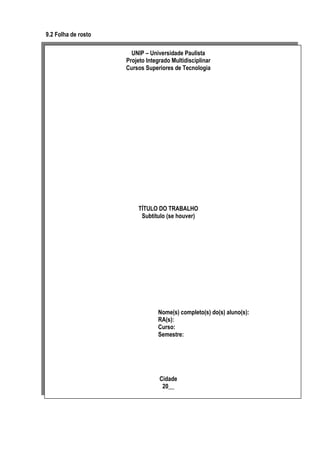 9.2 Folha de rosto
UNIP – Universidade Paulista
Projeto Integrado Multidisciplinar
Cursos Superiores de Tecnologia

TÍTULO DO TRABALHO
Subtítulo (se houver)

Nome(s) completo(s) do(s) aluno(s):
RA(s):
Curso:
Semestre:

Cidade
20__

 