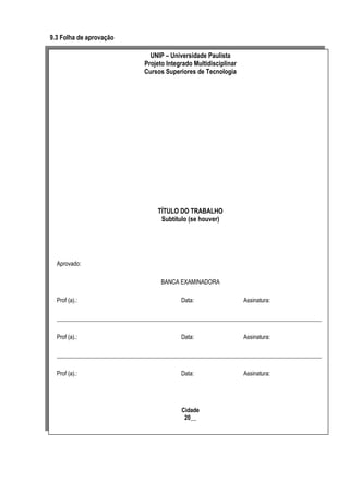 9.3 Folha de aprovação
UNIP – Universidade Paulista
Projeto Integrado Multidisciplinar
Cursos Superiores de Tecnologia

TÍTULO DO TRABALHO
Subtítulo (se houver)

Aprovado:
BANCA EXAMINADORA
Prof (a).:

Data:

Assinatura:

__________________________________________________________________________________________
Prof (a).:

Data:

Assinatura:

__________________________________________________________________________________________
Prof (a).:

Data:

Cidade
20__

Assinatura:

 