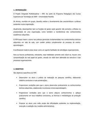 1. INTRODUÇÃO
O Projeto Integrado Multidisciplinar – PIM, faz parte do Programa Pedagógico dos Cursos
Superiores de Tecnologia da UNIP - Universidade Paulista.
Os alunos, reunidos em grupo, deverão realizar o levantamento das características e práticas
existentes numa organização.
Atualmente, desempenhar bem as funções de gestor pode garantir não somente a eficácia na
produtividade de uma organização, como também a transferência dos conhecimentos
acadêmicos adquiridos.
O PIM busca inserir o aluno nas práticas gerenciais fundamentadas nos conhecimentos teóricos
adquiridos em sala de aula, com caráter prático complementar do processo de ensinoaprendizagem.
O profissional moderno deve atuar como um agente facilitador de estratégias organizacionais.
Para os futuros profissionais, entretanto, essa habilidade somente será viável se, houver uma
conscientização do real papel do gestor, através da visão bem delineada da estrutura e dos
processos organizacionais.

2. OBJETIVO
São objetivos específicos do PIM:
•

Desenvolver no aluno a prática da realização de pesquisa científica, elaborando
relatório conclusivo e suas ponderações;

•

Proporcionar condições para que o aluno desenvolva praticamente os conhecimentos
teóricos adquiridos, colaborando no processo ensino-aprendizagem;

•

Proporcionar condições

para que o aluno adquira conhecimentos e aplique

praticamente em seus trabalhos conclusivos, as técnicas e metodologias de produção
científica;
•

Propiciar ao aluno uma visão ampla das dificuldades existentes na implementação,
execução e avaliação dos modelos administrativos.

 